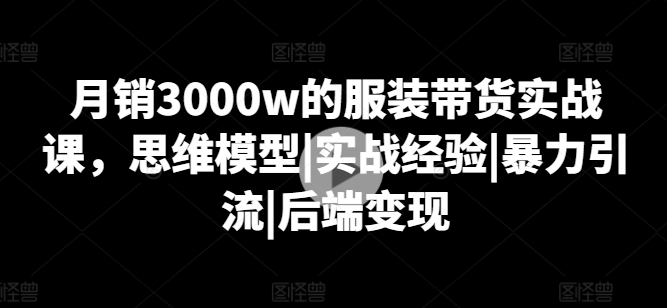 月销3000w的服装带货实战课,思维模型|实战经验|暴力引流|后端变现-则成副业项目资源站