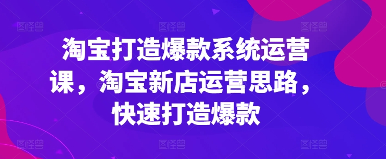 淘宝打造爆款系统运营课,淘宝新店运营思路,快速打造爆款-则成副业项目资源站