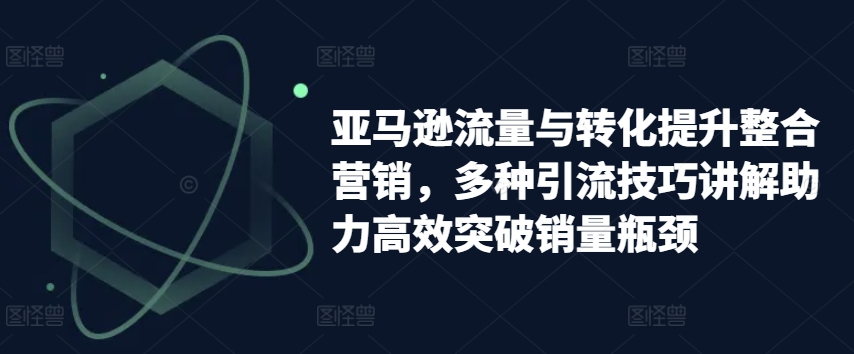 亚马逊流量与转化提升整合营销，多种引流技巧讲解助力高效突破销量瓶颈-则成副业项目资源站