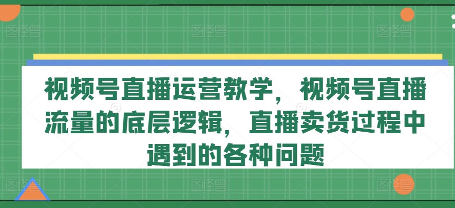 视频号直播运营教学,视频号直播流量的底层逻辑,直播卖货过程中遇到的各种问题-则成副业项目资源站