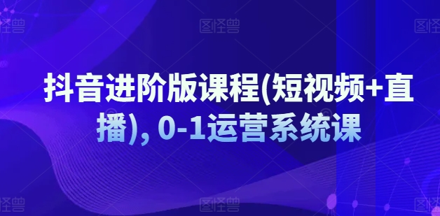 抖音进阶版课程(短视频+直播), 0-1运营系统课-则成副业项目资源站