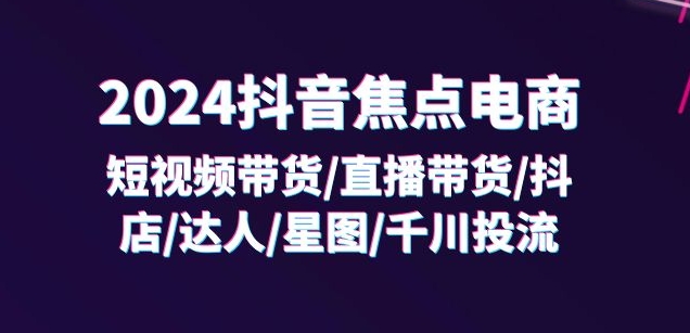 2024抖音焦点电商:短视频带货/直播带货/抖店/达人/星图/千川投流/32节课-则成副业项目资源站