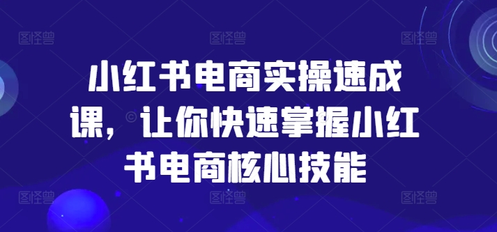 小红书电商实操速成课,让你快速掌握小红书电商核心技能-则成副业项目资源站