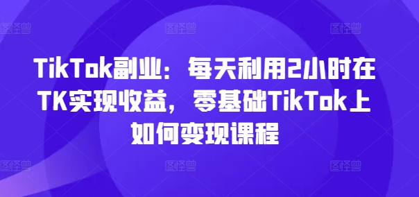 TikTok副业：每天利用2小时在TK实现收益，零基础TikTok上如何变现课程-则成副业项目资源站