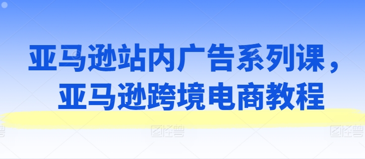 亚马逊站内广告系列课，亚马逊跨境电商教程-则成副业项目资源站