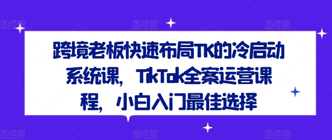 跨境老板快速布局TK的冷启动系统课,TikTok全案运营课程,小白入门最佳选择-则成副业项目资源站