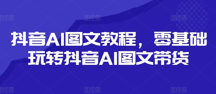 抖音AI图文教程，零基础玩转抖音AI图文带货-则成副业项目资源站
