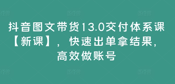 抖音图文带货13.0交付体系课【新课】,快速出单拿结果,高效做账号-则成副业项目资源站