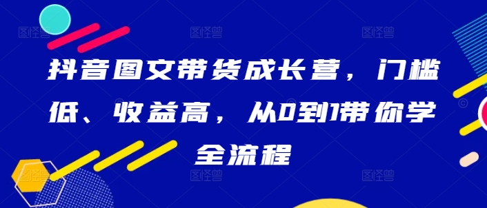 抖音图文带货成长营，门槛低、收益高，从0到1带你学全流程-则成副业项目资源站