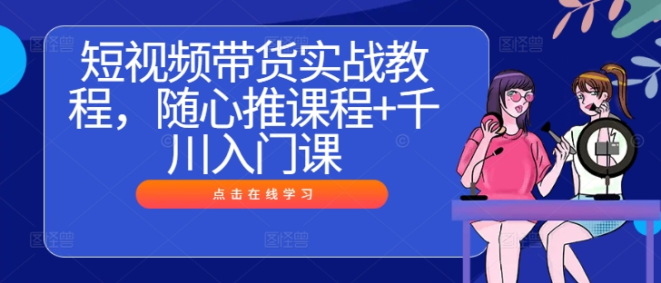 短视频带货实战教程,随心推课程+千川入门课-则成副业项目资源站