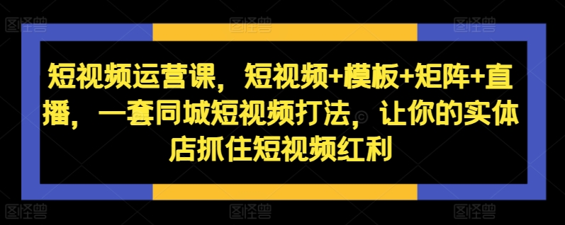 短视频运营课,短视频+模板+矩阵+直播,一套同城短视频打法,让你的实体店抓住短视频红利-则成副业项目资源站
