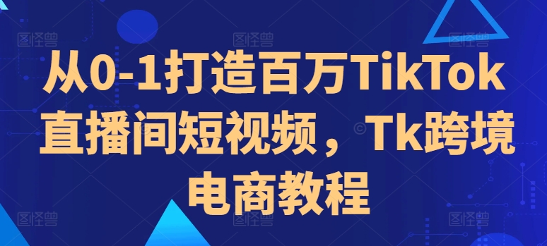 从0-1打造百万TikTok直播间短视频，Tk跨境电商教程-则成副业项目资源站