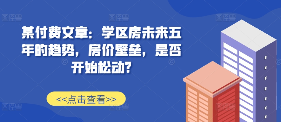某付费文章：学区房未来五年的趋势，房价壁垒，是否开始松动?-则成副业项目资源站