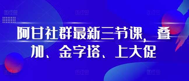 阿甘社群最新三节课，叠加、金字塔、上大促-则成副业项目资源站