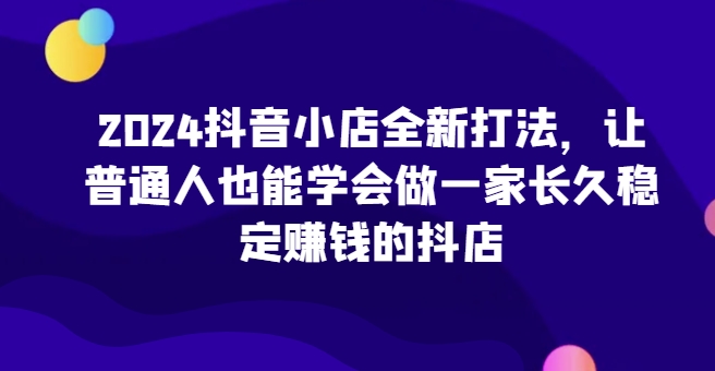 2024抖音小店全新打法,让普通人也能学会做一家长久稳定赚钱的抖店(更新)-则成副业项目资源站