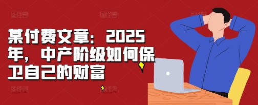 某付费文章:2025年,中产阶级如何保卫自己的财富-则成副业项目资源站