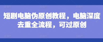 短剧电脑伪原创教程，电脑深度去重全流程，可过原创-则成副业项目资源站