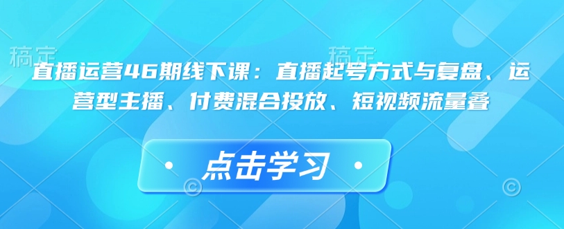 直播运营46期线下课：直播起号方式与复盘、运营型主播、付费混合投放、短视频流量叠-则成副业项目资源站