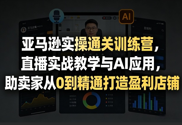 亚马逊实操通关训练营，直播实战教学与AI应用，助卖家从0到精通打造盈利店铺（更新3月23日）-则成副业项目资源站