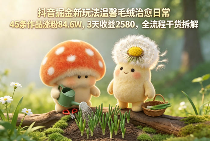 抖音掘金新玩法温馨毛绒治愈日常，45条作品涨粉84.6W，3天收益2580，全流程干货拆解-则成副业项目资源站