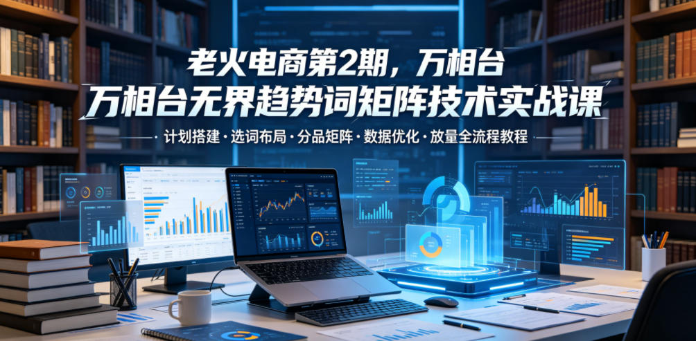 老火电商第2期，万相台无界趋势词矩阵技术实战课，计划搭建・选词布局・分品矩阵・数据优化・放量全流程教程-则成副业项目资源站