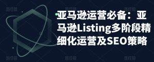 亚马逊运营必备:亚马逊Listing多阶段精细化运营及SEO策略-则成副业项目资源站