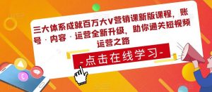 三大体系成就百万大V营销课新版课程,账号·内容·运营全新升级,助你通关短视频运营之路-则成副业项目资源站