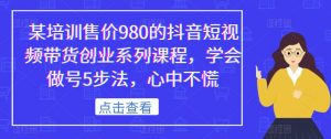 某培训售价980的抖音短视频带货创业系列课程,学会做号5步法,心中不慌-则成副业项目资源站