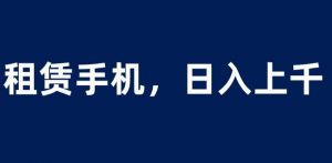 租赁手机蓝海项目,轻松到日入上千,小白0成本直接上手【揭秘】-则成副业项目资源站