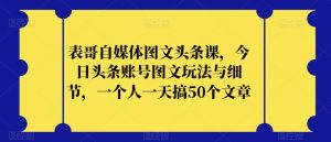 表哥自媒体图文头条课，今日头条账号图文玩法与细节，一个人一天搞50个文章-则成副业项目资源站