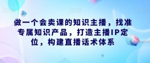做一个会卖课的知识主播，找准专属知识产品，打造主播IP定位，构建直播话术体系-则成副业项目资源站