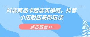 抖店商品卡起店实操班，抖音小店起店高阶玩法-则成副业项目资源站