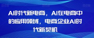 Al时代新电商，Al在电商中的应用领域，电商企业AI时代新契机-则成副业项目资源站