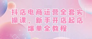 抖店电商运营全套实操课,新手开店起店爆单全教程-则成副业项目资源站