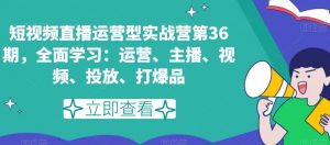 短视频直播运营型实战营第36期，全面学习：运营、主播、视频、投放、打爆品-则成副业项目资源站