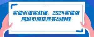 实体引流实战课，2024实体店同城引流获客实战教程-则成副业项目资源站