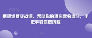 携程运营实战课,帮助你的酒店营收增长,手把手教你做携程-则成副业项目资源站