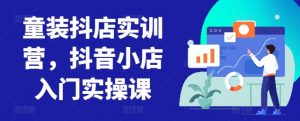 童装抖店实训营,抖音小店入门实操课-则成副业项目资源站