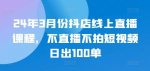 24年3月份抖店线上直播课程,不直播不拍短视频日出100单-则成副业项目资源站