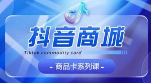 抖音商品卡系列课程，大模块【认知】【基础】【运营】【玩法】系统教学-则成副业项目资源站