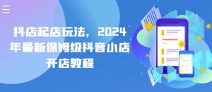 抖店起店玩法，2024年最新保姆级抖音小店开店教程-则成副业项目资源站
