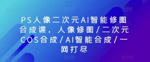 PS人像二次元AI智能修图合成课，人像修图/二次元COS合成/AI智能合成/一网打尽-则成副业项目资源站