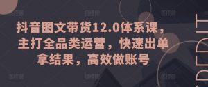 抖音图文带货12.0体系课,主打全品类运营,快速出单拿结果,高效做账号-则成副业项目资源站