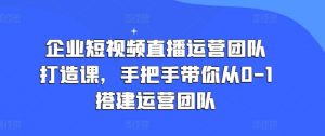 企业短视频直播运营团队打造课,手把手带你从0-1搭建运营团队-则成副业项目资源站