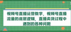 视频号直播运营教学,视频号直播流量的底层逻辑,直播卖货过程中遇到的各种问题-则成副业项目资源站