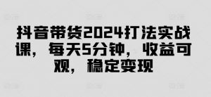 抖音带货2024打法实战课,每天5分钟,收益可观,稳定变现【揭秘】-则成副业项目资源站