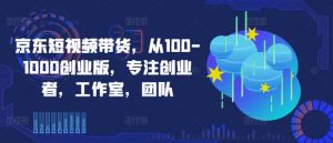 京东短视频带货，从100-1000创业版，专注创业者，工作室，团队-则成副业项目资源站