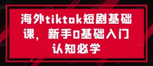 海外tiktok短剧基础课,新手0基础入门认知必学-则成副业项目资源站
