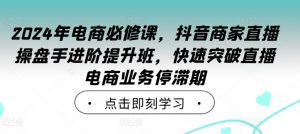 2024年电商必修课，抖音商家直播操盘手进阶提升班，快速突破直播电商业务停滞期-则成副业项目资源站