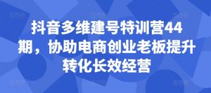 抖音多维建号特训营44期,协助电商创业老板提升转化长效经营-则成副业项目资源站